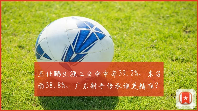 王仕鹏生涯三分命中率39.2%，朱芳雨38.8%，广东射手传承谁更精准？