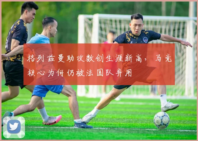 格列兹曼助攻数创生涯新高，马竞核心为何仍被法国队弃用