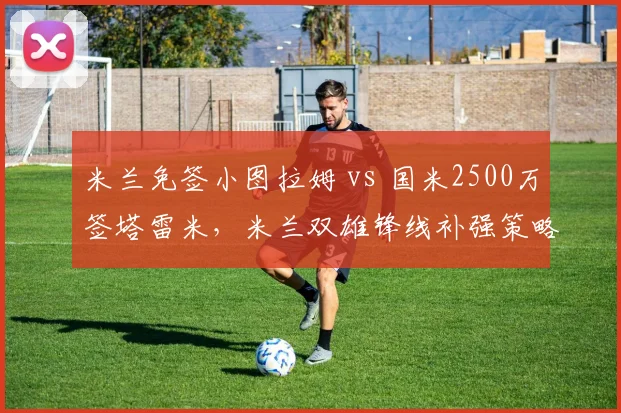 米兰免签小图拉姆 vs 国米2500万签塔雷米，米兰双雄锋线补强策略大不同