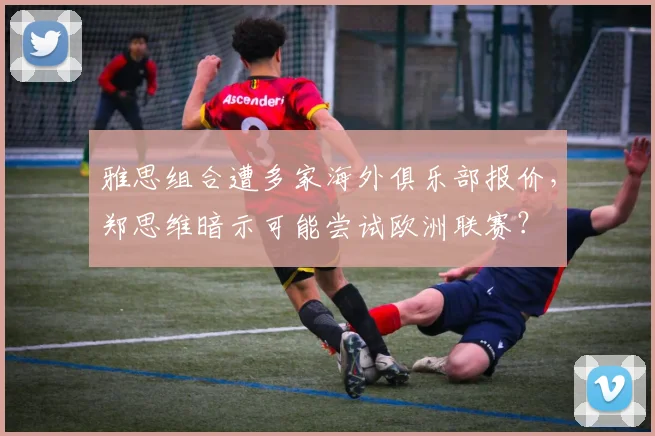 雅思组合遭多家海外俱乐部报价，郑思维暗示可能尝试欧洲联赛？