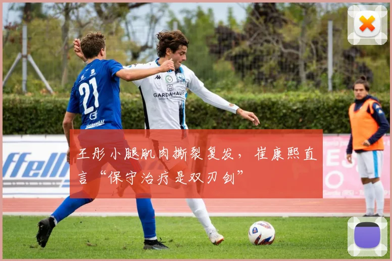 王彤小腿肌肉撕裂复发，崔康熙直言“保守治疗是双刃剑”