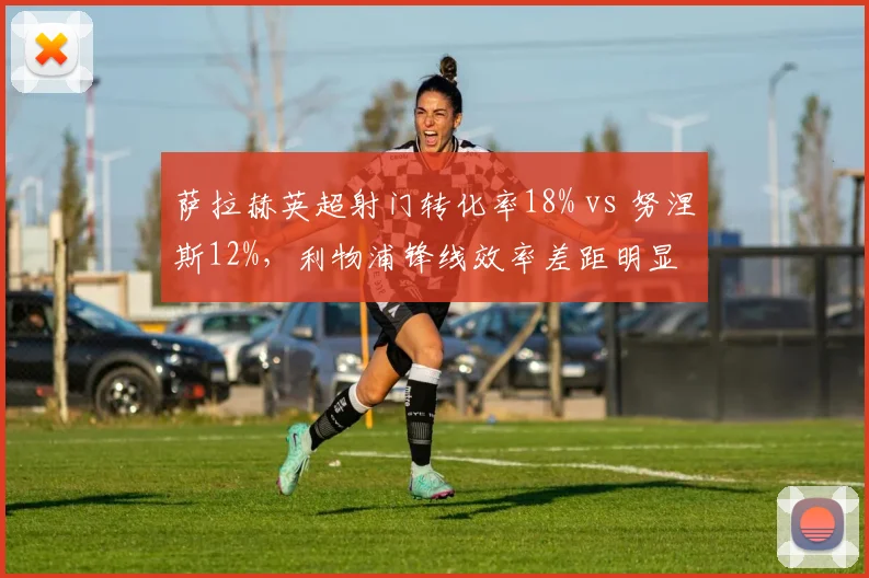 萨拉赫英超射门转化率18% vs 努涅斯12%，利物浦锋线效率差距明显