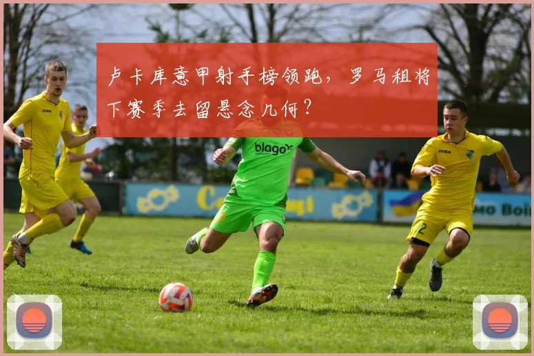 卢卡库意甲射手榜领跑，罗马租将下赛季去留悬念几何？