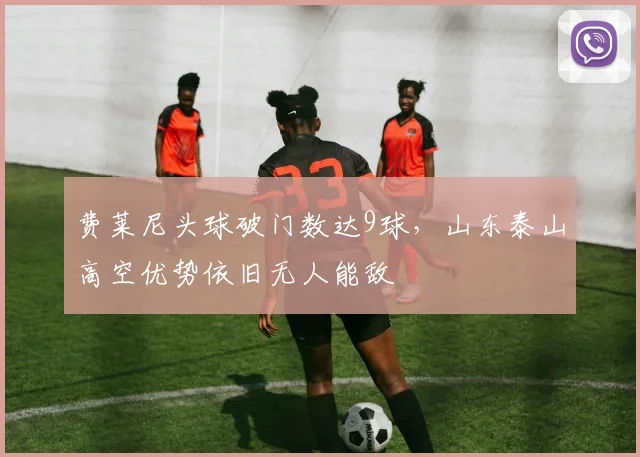 费莱尼头球破门数达9球，山东泰山高空优势依旧无人能敌