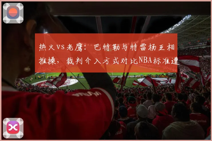 热火vs老鹰：巴特勒与特雷杨互相推搡，裁判介入方式对比NBA标准遭质疑