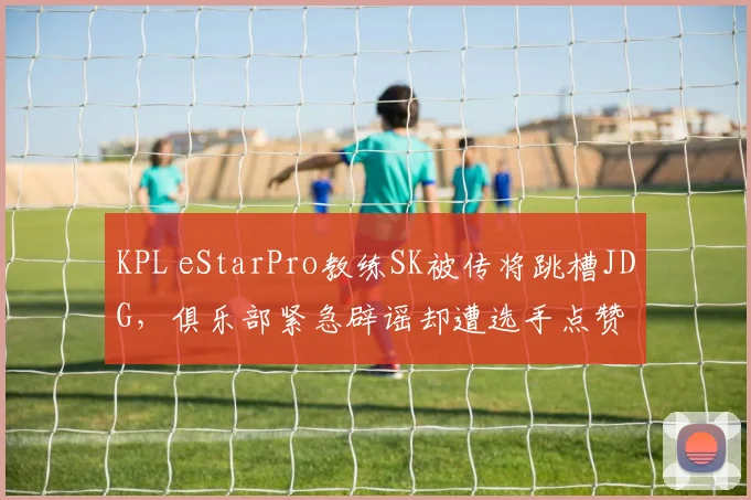 KPL eStarPro教练SK被传将跳槽JDG，俱乐部紧急辟谣却遭选手点赞