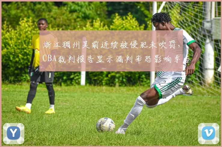 浙江稠州吴前连续被侵犯未吹罚，CBA裁判报告显示漏判率恐影响季后赛排名